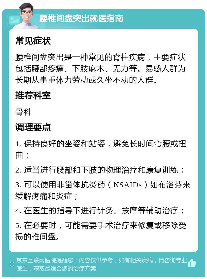 腰椎间盘突出就医指南 常见症状 腰椎间盘突出是一种常见的脊柱疾病，主要症状包括腰部疼痛、下肢麻木、无力等。易感人群为长期从事重体力劳动或久坐不动的人群。 推荐科室 骨科 调理要点 1. 保持良好的坐姿和站姿，避免长时间弯腰或扭曲； 2. 适当进行腰部和下肢的物理治疗和康复训练； 3. 可以使用非甾体抗炎药（NSAIDs）如布洛芬来缓解疼痛和炎症； 4. 在医生的指导下进行针灸、按摩等辅助治疗； 5. 在必要时，可能需要手术治疗来修复或移除受损的椎间盘。