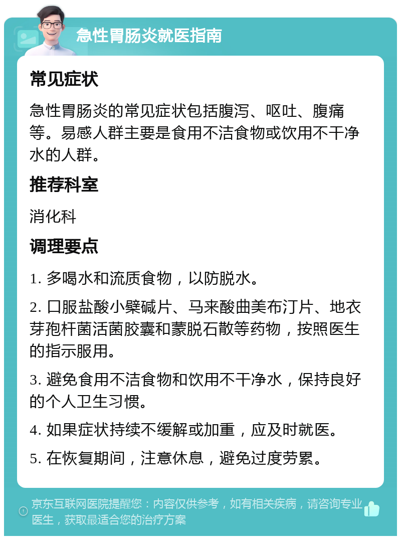 急性胃肠炎就医指南 常见症状 急性胃肠炎的常见症状包括腹泻、呕吐、腹痛等。易感人群主要是食用不洁食物或饮用不干净水的人群。 推荐科室 消化科 调理要点 1. 多喝水和流质食物，以防脱水。 2. 口服盐酸小檗碱片、马来酸曲美布汀片、地衣芽孢杆菌活菌胶囊和蒙脱石散等药物，按照医生的指示服用。 3. 避免食用不洁食物和饮用不干净水，保持良好的个人卫生习惯。 4. 如果症状持续不缓解或加重，应及时就医。 5. 在恢复期间，注意休息，避免过度劳累。