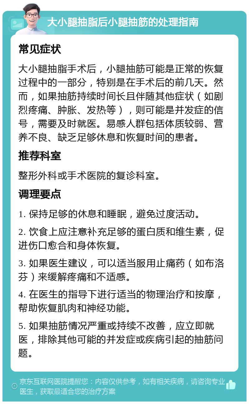 大小腿抽脂后小腿抽筋的处理指南 常见症状 大小腿抽脂手术后，小腿抽筋可能是正常的恢复过程中的一部分，特别是在手术后的前几天。然而，如果抽筋持续时间长且伴随其他症状（如剧烈疼痛、肿胀、发热等），则可能是并发症的信号，需要及时就医。易感人群包括体质较弱、营养不良、缺乏足够休息和恢复时间的患者。 推荐科室 整形外科或手术医院的复诊科室。 调理要点 1. 保持足够的休息和睡眠，避免过度活动。 2. 饮食上应注意补充足够的蛋白质和维生素，促进伤口愈合和身体恢复。 3. 如果医生建议，可以适当服用止痛药（如布洛芬）来缓解疼痛和不适感。 4. 在医生的指导下进行适当的物理治疗和按摩，帮助恢复肌肉和神经功能。 5. 如果抽筋情况严重或持续不改善，应立即就医，排除其他可能的并发症或疾病引起的抽筋问题。