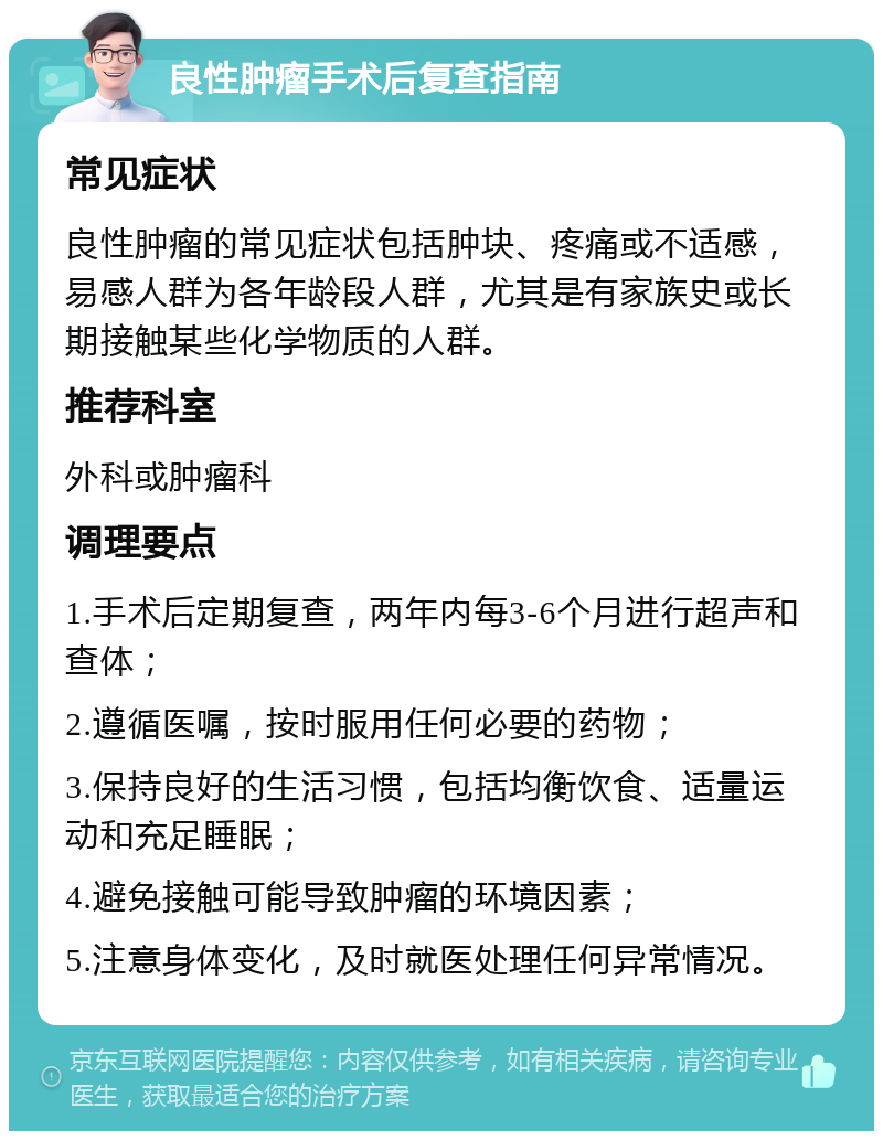 良性肿瘤手术后复查指南 常见症状 良性肿瘤的常见症状包括肿块、疼痛或不适感，易感人群为各年龄段人群，尤其是有家族史或长期接触某些化学物质的人群。 推荐科室 外科或肿瘤科 调理要点 1.手术后定期复查，两年内每3-6个月进行超声和查体； 2.遵循医嘱，按时服用任何必要的药物； 3.保持良好的生活习惯，包括均衡饮食、适量运动和充足睡眠； 4.避免接触可能导致肿瘤的环境因素； 5.注意身体变化，及时就医处理任何异常情况。