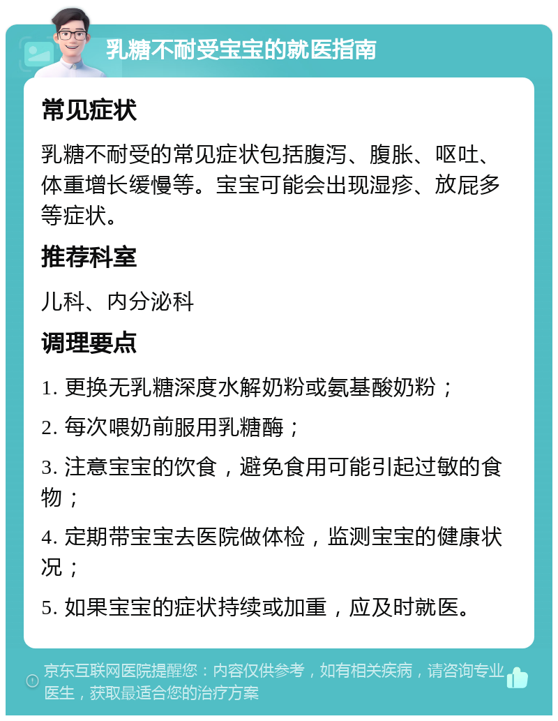 乳糖不耐受宝宝的就医指南 常见症状 乳糖不耐受的常见症状包括腹泻、腹胀、呕吐、体重增长缓慢等。宝宝可能会出现湿疹、放屁多等症状。 推荐科室 儿科、内分泌科 调理要点 1. 更换无乳糖深度水解奶粉或氨基酸奶粉； 2. 每次喂奶前服用乳糖酶； 3. 注意宝宝的饮食，避免食用可能引起过敏的食物； 4. 定期带宝宝去医院做体检，监测宝宝的健康状况； 5. 如果宝宝的症状持续或加重，应及时就医。