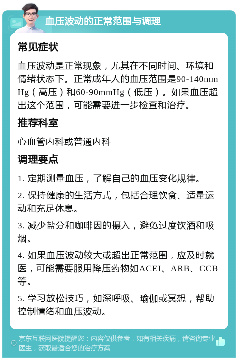 血压波动的正常范围与调理 常见症状 血压波动是正常现象，尤其在不同时间、环境和情绪状态下。正常成年人的血压范围是90-140mmHg（高压）和60-90mmHg（低压）。如果血压超出这个范围，可能需要进一步检查和治疗。 推荐科室 心血管内科或普通内科 调理要点 1. 定期测量血压，了解自己的血压变化规律。 2. 保持健康的生活方式，包括合理饮食、适量运动和充足休息。 3. 减少盐分和咖啡因的摄入，避免过度饮酒和吸烟。 4. 如果血压波动较大或超出正常范围，应及时就医，可能需要服用降压药物如ACEI、ARB、CCB等。 5. 学习放松技巧，如深呼吸、瑜伽或冥想，帮助控制情绪和血压波动。