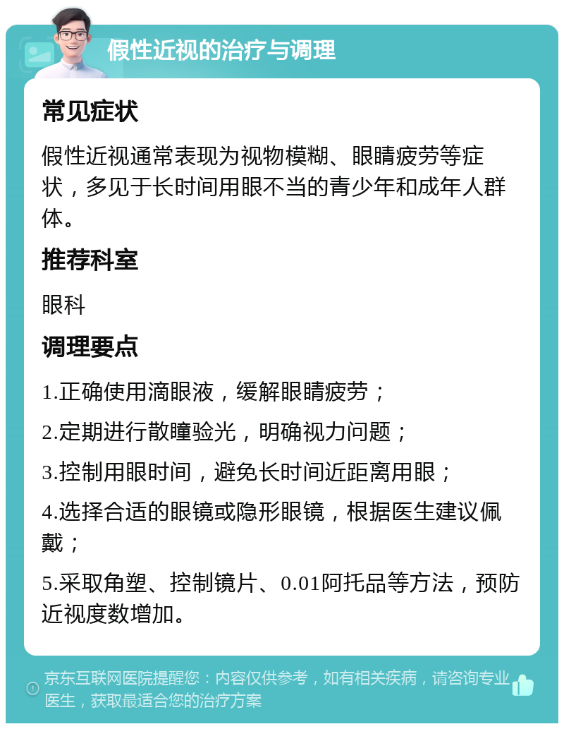 假性近视的治疗与调理 常见症状 假性近视通常表现为视物模糊、眼睛疲劳等症状，多见于长时间用眼不当的青少年和成年人群体。 推荐科室 眼科 调理要点 1.正确使用滴眼液，缓解眼睛疲劳； 2.定期进行散瞳验光，明确视力问题； 3.控制用眼时间，避免长时间近距离用眼； 4.选择合适的眼镜或隐形眼镜，根据医生建议佩戴； 5.采取角塑、控制镜片、0.01阿托品等方法，预防近视度数增加。