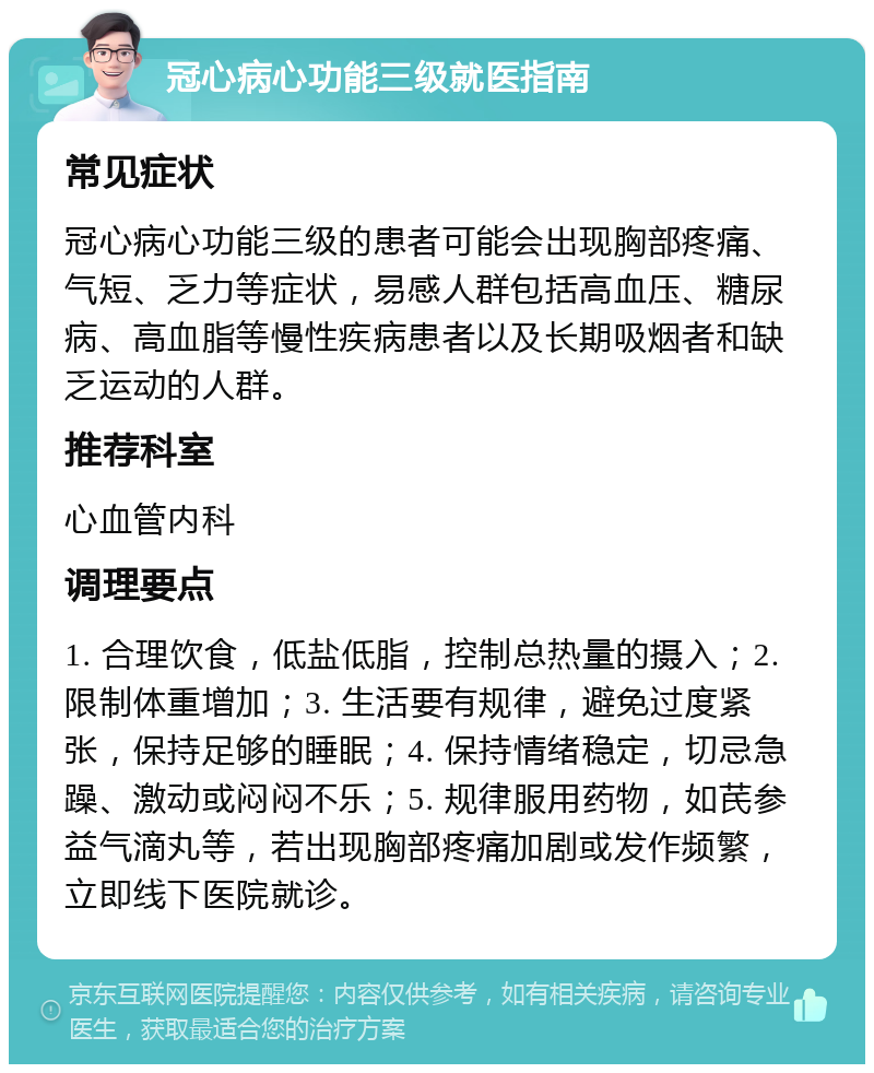 冠心病心功能三级就医指南 常见症状 冠心病心功能三级的患者可能会出现胸部疼痛、气短、乏力等症状，易感人群包括高血压、糖尿病、高血脂等慢性疾病患者以及长期吸烟者和缺乏运动的人群。 推荐科室 心血管内科 调理要点 1. 合理饮食，低盐低脂，控制总热量的摄入；2. 限制体重增加；3. 生活要有规律，避免过度紧张，保持足够的睡眠；4. 保持情绪稳定，切忌急躁、激动或闷闷不乐；5. 规律服用药物，如芪参益气滴丸等，若出现胸部疼痛加剧或发作频繁，立即线下医院就诊。