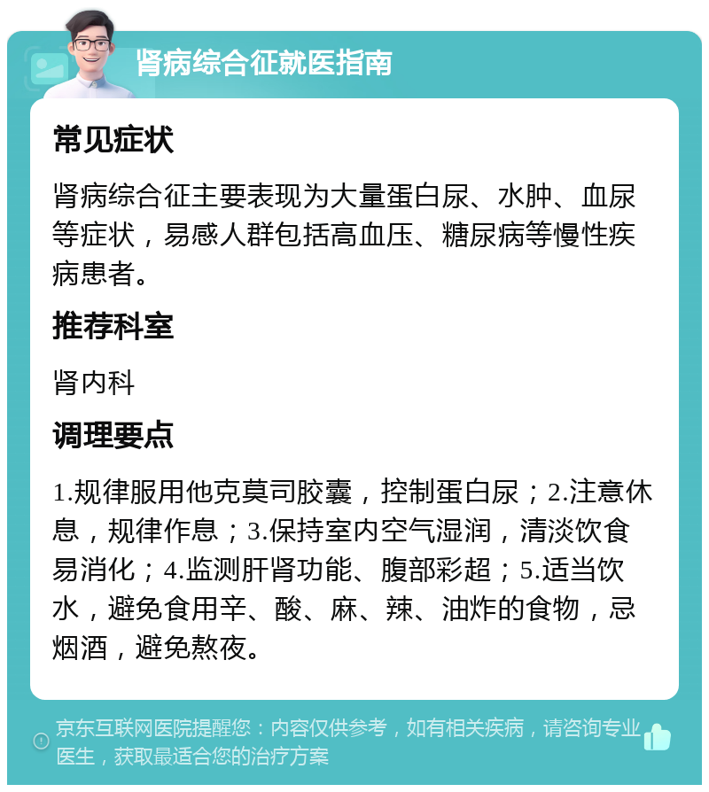 肾病综合征就医指南 常见症状 肾病综合征主要表现为大量蛋白尿、水肿、血尿等症状，易感人群包括高血压、糖尿病等慢性疾病患者。 推荐科室 肾内科 调理要点 1.规律服用他克莫司胶囊，控制蛋白尿；2.注意休息，规律作息；3.保持室内空气湿润，清淡饮食易消化；4.监测肝肾功能、腹部彩超；5.适当饮水，避免食用辛、酸、麻、辣、油炸的食物，忌烟酒，避免熬夜。