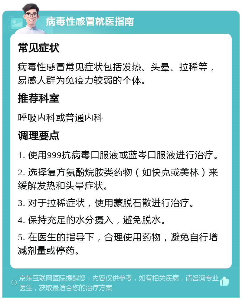 病毒性感冒就医指南 常见症状 病毒性感冒常见症状包括发热、头晕、拉稀等，易感人群为免疫力较弱的个体。 推荐科室 呼吸内科或普通内科 调理要点 1. 使用999抗病毒口服液或蓝岑口服液进行治疗。 2. 选择复方氨酚烷胺类药物（如快克或美林）来缓解发热和头晕症状。 3. 对于拉稀症状，使用蒙脱石散进行治疗。 4. 保持充足的水分摄入，避免脱水。 5. 在医生的指导下，合理使用药物，避免自行增减剂量或停药。