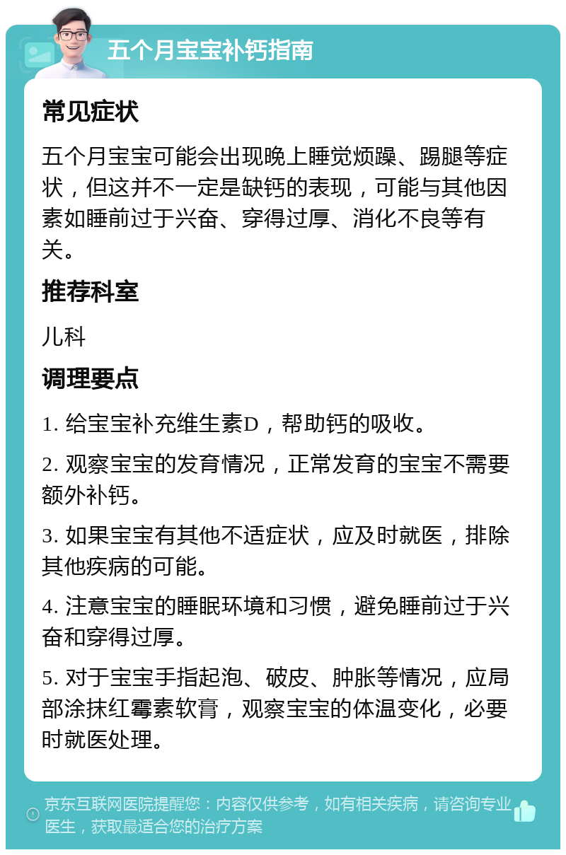 五个月宝宝补钙指南 常见症状 五个月宝宝可能会出现晚上睡觉烦躁、踢腿等症状，但这并不一定是缺钙的表现，可能与其他因素如睡前过于兴奋、穿得过厚、消化不良等有关。 推荐科室 儿科 调理要点 1. 给宝宝补充维生素D，帮助钙的吸收。 2. 观察宝宝的发育情况，正常发育的宝宝不需要额外补钙。 3. 如果宝宝有其他不适症状，应及时就医，排除其他疾病的可能。 4. 注意宝宝的睡眠环境和习惯，避免睡前过于兴奋和穿得过厚。 5. 对于宝宝手指起泡、破皮、肿胀等情况，应局部涂抹红霉素软膏，观察宝宝的体温变化，必要时就医处理。