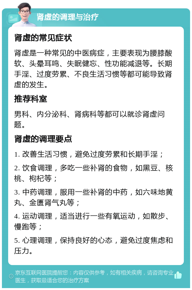 肾虚的调理与治疗 肾虚的常见症状 肾虚是一种常见的中医病症，主要表现为腰膝酸软、头晕耳鸣、失眠健忘、性功能减退等。长期手淫、过度劳累、不良生活习惯等都可能导致肾虚的发生。 推荐科室 男科、内分泌科、肾病科等都可以就诊肾虚问题。 肾虚的调理要点 1. 改善生活习惯，避免过度劳累和长期手淫； 2. 饮食调理，多吃一些补肾的食物，如黑豆、核桃、枸杞等； 3. 中药调理，服用一些补肾的中药，如六味地黄丸、金匮肾气丸等； 4. 运动调理，适当进行一些有氧运动，如散步、慢跑等； 5. 心理调理，保持良好的心态，避免过度焦虑和压力。