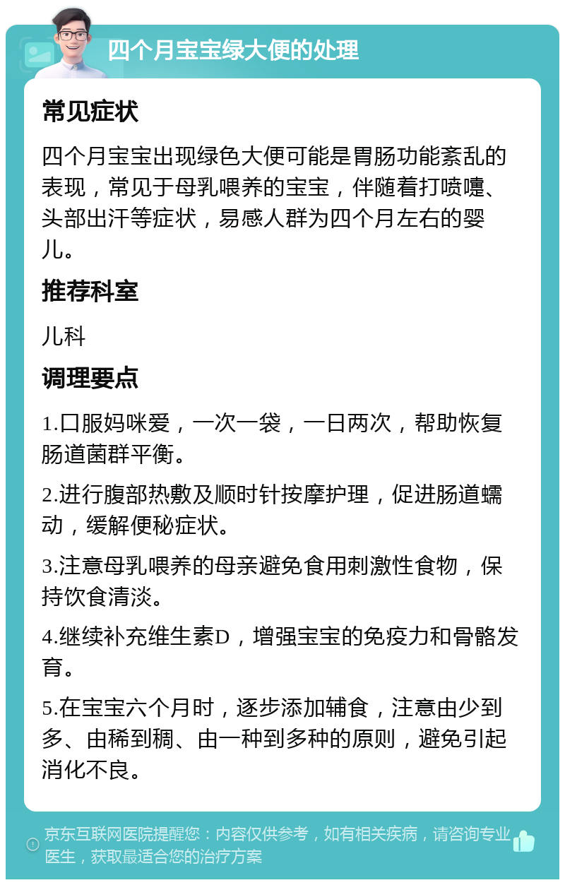 四个月宝宝绿大便的处理 常见症状 四个月宝宝出现绿色大便可能是胃肠功能紊乱的表现，常见于母乳喂养的宝宝，伴随着打喷嚏、头部出汗等症状，易感人群为四个月左右的婴儿。 推荐科室 儿科 调理要点 1.口服妈咪爱，一次一袋，一日两次，帮助恢复肠道菌群平衡。 2.进行腹部热敷及顺时针按摩护理，促进肠道蠕动，缓解便秘症状。 3.注意母乳喂养的母亲避免食用刺激性食物，保持饮食清淡。 4.继续补充维生素D，增强宝宝的免疫力和骨骼发育。 5.在宝宝六个月时，逐步添加辅食，注意由少到多、由稀到稠、由一种到多种的原则，避免引起消化不良。