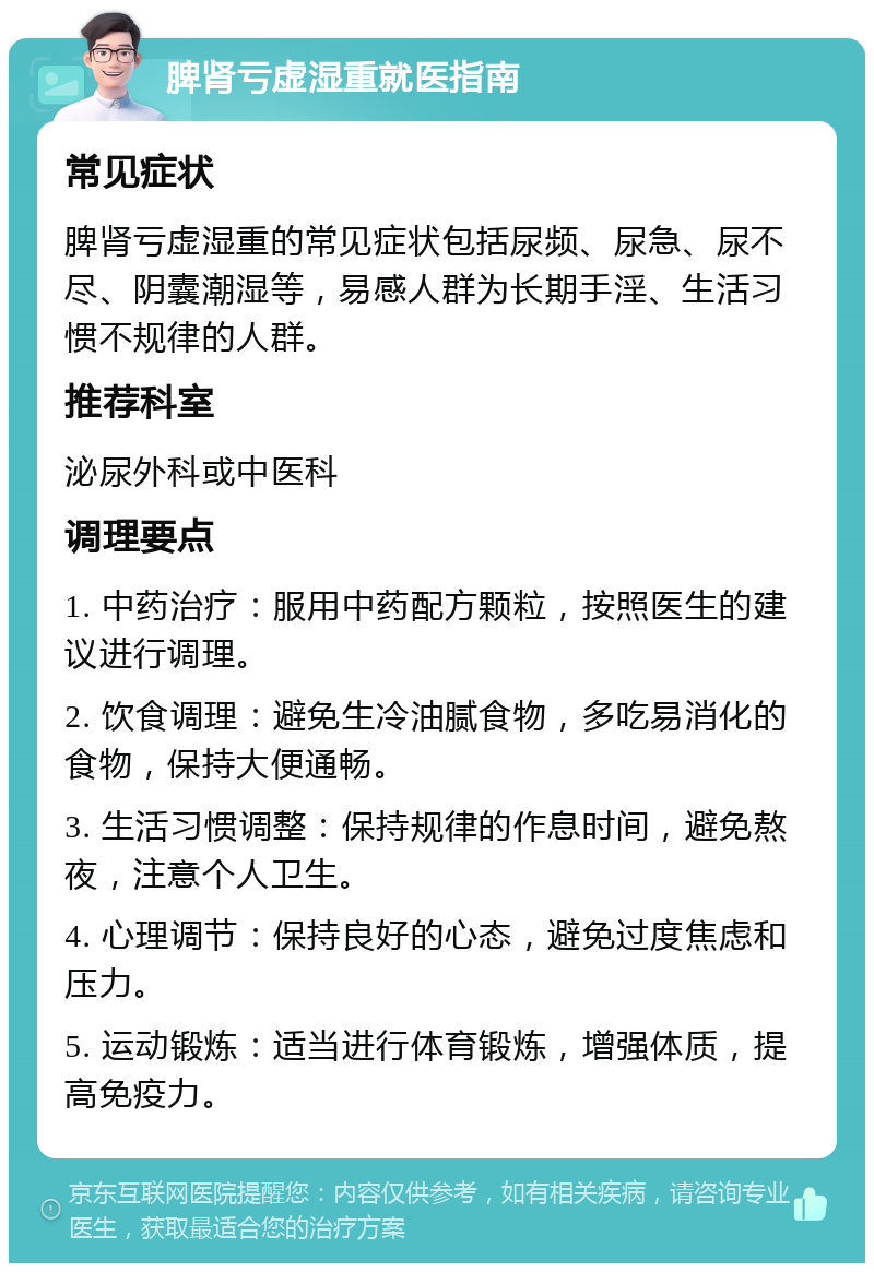 脾肾亏虚湿重就医指南 常见症状 脾肾亏虚湿重的常见症状包括尿频、尿急、尿不尽、阴囊潮湿等，易感人群为长期手淫、生活习惯不规律的人群。 推荐科室 泌尿外科或中医科 调理要点 1. 中药治疗：服用中药配方颗粒，按照医生的建议进行调理。 2. 饮食调理：避免生冷油腻食物，多吃易消化的食物，保持大便通畅。 3. 生活习惯调整：保持规律的作息时间，避免熬夜，注意个人卫生。 4. 心理调节：保持良好的心态，避免过度焦虑和压力。 5. 运动锻炼：适当进行体育锻炼，增强体质，提高免疫力。