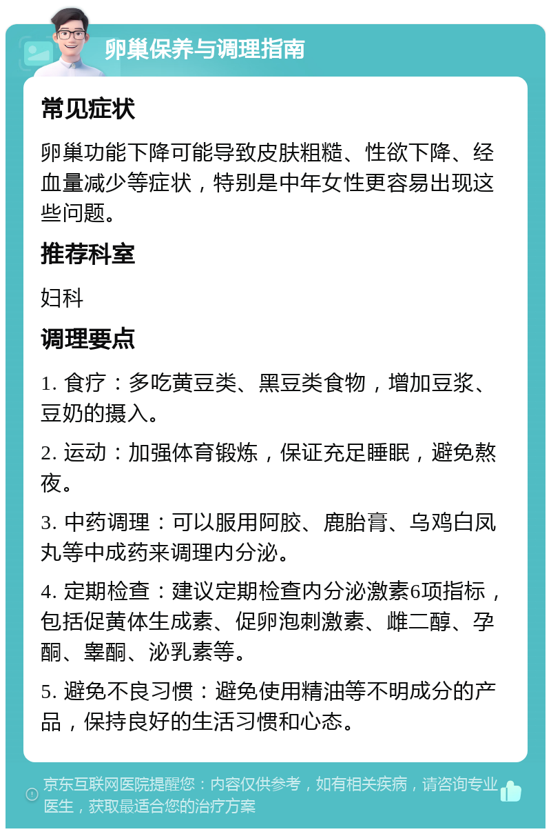 卵巢保养与调理指南 常见症状 卵巢功能下降可能导致皮肤粗糙、性欲下降、经血量减少等症状，特别是中年女性更容易出现这些问题。 推荐科室 妇科 调理要点 1. 食疗：多吃黄豆类、黑豆类食物，增加豆浆、豆奶的摄入。 2. 运动：加强体育锻炼，保证充足睡眠，避免熬夜。 3. 中药调理：可以服用阿胶、鹿胎膏、乌鸡白凤丸等中成药来调理内分泌。 4. 定期检查：建议定期检查内分泌激素6项指标，包括促黄体生成素、促卵泡刺激素、雌二醇、孕酮、睾酮、泌乳素等。 5. 避免不良习惯：避免使用精油等不明成分的产品，保持良好的生活习惯和心态。