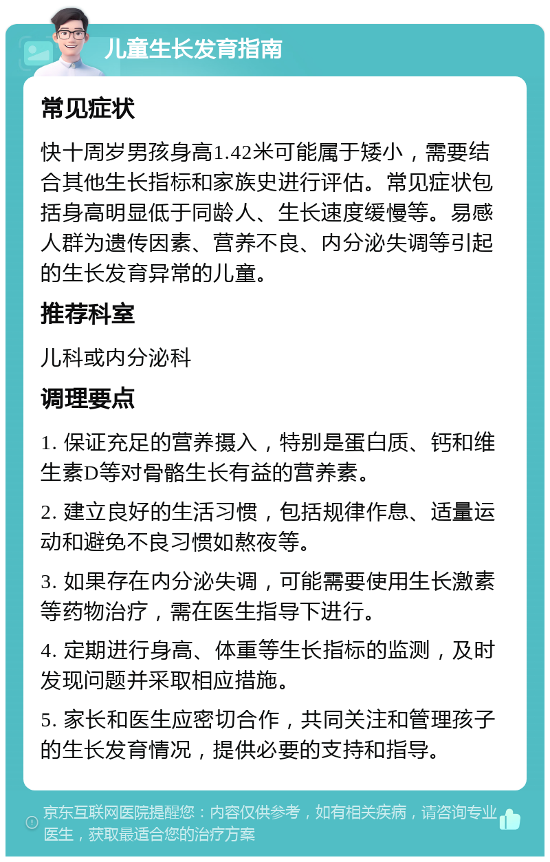 儿童生长发育指南 常见症状 快十周岁男孩身高1.42米可能属于矮小，需要结合其他生长指标和家族史进行评估。常见症状包括身高明显低于同龄人、生长速度缓慢等。易感人群为遗传因素、营养不良、内分泌失调等引起的生长发育异常的儿童。 推荐科室 儿科或内分泌科 调理要点 1. 保证充足的营养摄入，特别是蛋白质、钙和维生素D等对骨骼生长有益的营养素。 2. 建立良好的生活习惯，包括规律作息、适量运动和避免不良习惯如熬夜等。 3. 如果存在内分泌失调，可能需要使用生长激素等药物治疗，需在医生指导下进行。 4. 定期进行身高、体重等生长指标的监测，及时发现问题并采取相应措施。 5. 家长和医生应密切合作，共同关注和管理孩子的生长发育情况，提供必要的支持和指导。