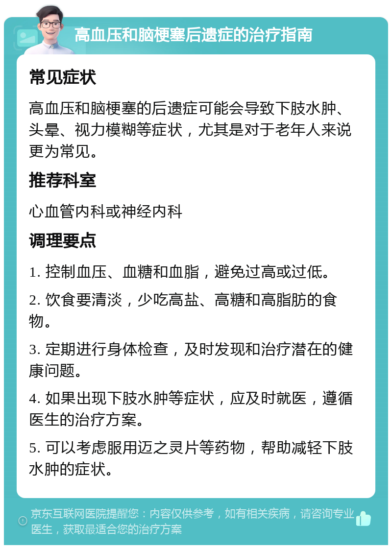 高血压和脑梗塞后遗症的治疗指南 常见症状 高血压和脑梗塞的后遗症可能会导致下肢水肿、头晕、视力模糊等症状，尤其是对于老年人来说更为常见。 推荐科室 心血管内科或神经内科 调理要点 1. 控制血压、血糖和血脂，避免过高或过低。 2. 饮食要清淡，少吃高盐、高糖和高脂肪的食物。 3. 定期进行身体检查，及时发现和治疗潜在的健康问题。 4. 如果出现下肢水肿等症状，应及时就医，遵循医生的治疗方案。 5. 可以考虑服用迈之灵片等药物，帮助减轻下肢水肿的症状。