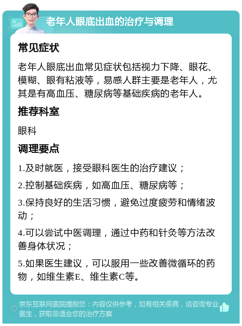 老年人眼底出血的治疗与调理 常见症状 老年人眼底出血常见症状包括视力下降、眼花、模糊、眼有粘液等，易感人群主要是老年人，尤其是有高血压、糖尿病等基础疾病的老年人。 推荐科室 眼科 调理要点 1.及时就医，接受眼科医生的治疗建议； 2.控制基础疾病，如高血压、糖尿病等； 3.保持良好的生活习惯，避免过度疲劳和情绪波动； 4.可以尝试中医调理，通过中药和针灸等方法改善身体状况； 5.如果医生建议，可以服用一些改善微循环的药物，如维生素E、维生素C等。