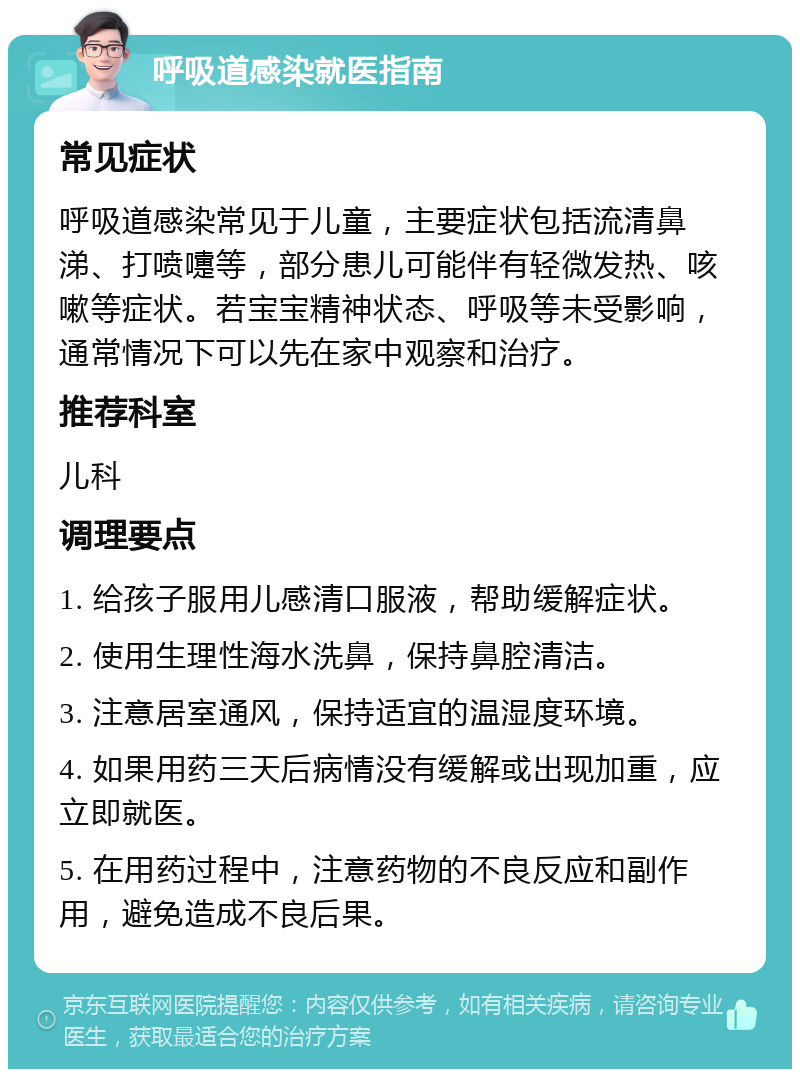 呼吸道感染就医指南 常见症状 呼吸道感染常见于儿童，主要症状包括流清鼻涕、打喷嚏等，部分患儿可能伴有轻微发热、咳嗽等症状。若宝宝精神状态、呼吸等未受影响，通常情况下可以先在家中观察和治疗。 推荐科室 儿科 调理要点 1. 给孩子服用儿感清口服液，帮助缓解症状。 2. 使用生理性海水洗鼻，保持鼻腔清洁。 3. 注意居室通风，保持适宜的温湿度环境。 4. 如果用药三天后病情没有缓解或出现加重，应立即就医。 5. 在用药过程中，注意药物的不良反应和副作用，避免造成不良后果。