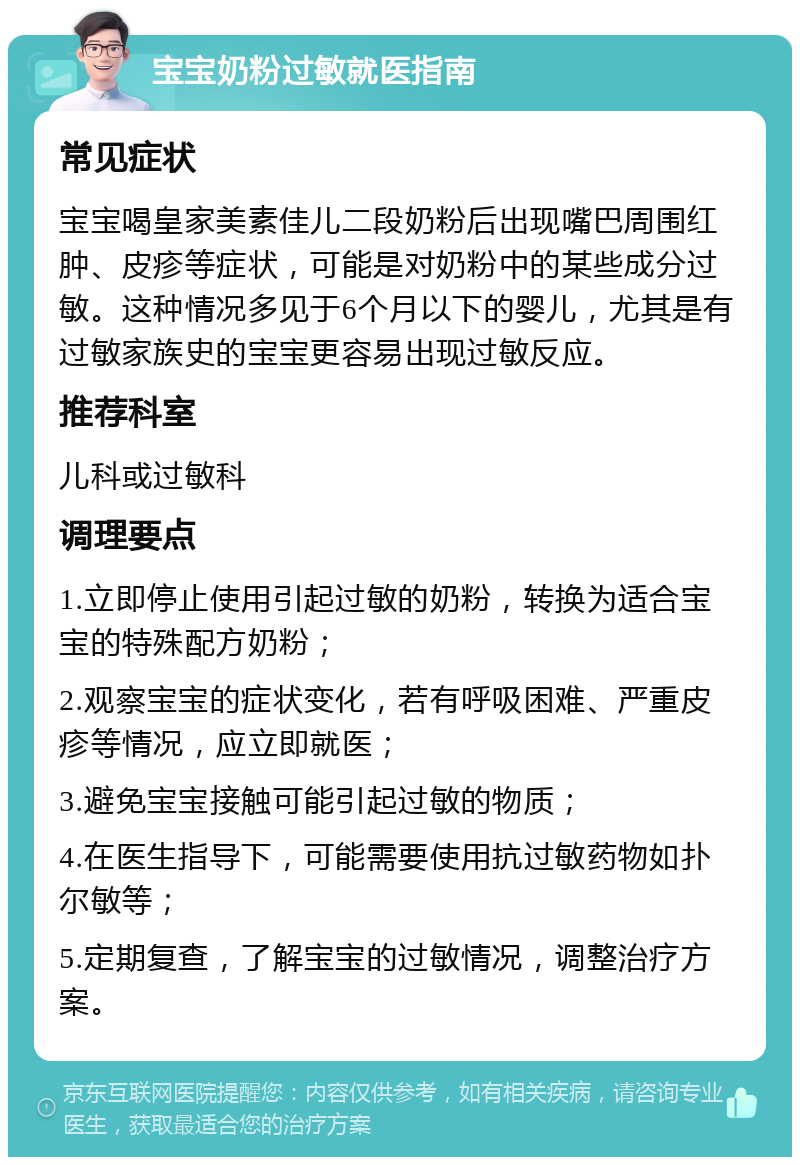 宝宝奶粉过敏就医指南 常见症状 宝宝喝皇家美素佳儿二段奶粉后出现嘴巴周围红肿、皮疹等症状，可能是对奶粉中的某些成分过敏。这种情况多见于6个月以下的婴儿，尤其是有过敏家族史的宝宝更容易出现过敏反应。 推荐科室 儿科或过敏科 调理要点 1.立即停止使用引起过敏的奶粉，转换为适合宝宝的特殊配方奶粉； 2.观察宝宝的症状变化，若有呼吸困难、严重皮疹等情况，应立即就医； 3.避免宝宝接触可能引起过敏的物质； 4.在医生指导下，可能需要使用抗过敏药物如扑尔敏等； 5.定期复查，了解宝宝的过敏情况，调整治疗方案。