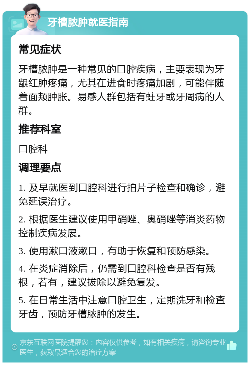 牙槽脓肿就医指南 常见症状 牙槽脓肿是一种常见的口腔疾病，主要表现为牙龈红肿疼痛，尤其在进食时疼痛加剧，可能伴随着面颊肿胀。易感人群包括有蛀牙或牙周病的人群。 推荐科室 口腔科 调理要点 1. 及早就医到口腔科进行拍片子检查和确诊，避免延误治疗。 2. 根据医生建议使用甲硝唑、奥硝唑等消炎药物控制疾病发展。 3. 使用漱口液漱口，有助于恢复和预防感染。 4. 在炎症消除后，仍需到口腔科检查是否有残根，若有，建议拔除以避免复发。 5. 在日常生活中注意口腔卫生，定期洗牙和检查牙齿，预防牙槽脓肿的发生。