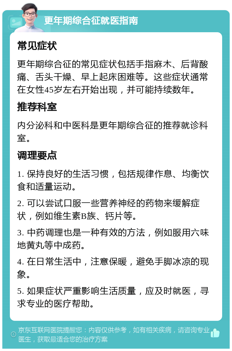 更年期综合征就医指南 常见症状 更年期综合征的常见症状包括手指麻木、后背酸痛、舌头干燥、早上起床困难等。这些症状通常在女性45岁左右开始出现，并可能持续数年。 推荐科室 内分泌科和中医科是更年期综合征的推荐就诊科室。 调理要点 1. 保持良好的生活习惯，包括规律作息、均衡饮食和适量运动。 2. 可以尝试口服一些营养神经的药物来缓解症状，例如维生素B族、钙片等。 3. 中药调理也是一种有效的方法，例如服用六味地黄丸等中成药。 4. 在日常生活中，注意保暖，避免手脚冰凉的现象。 5. 如果症状严重影响生活质量，应及时就医，寻求专业的医疗帮助。