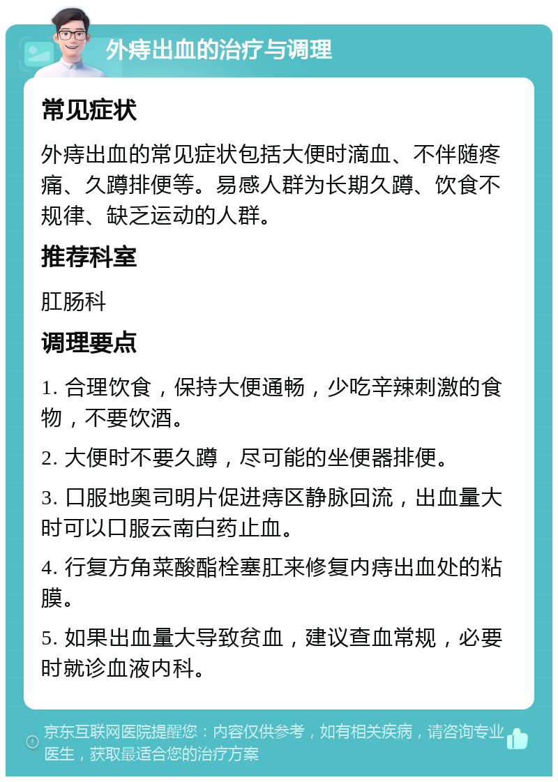 外痔出血的治疗与调理 常见症状 外痔出血的常见症状包括大便时滴血、不伴随疼痛、久蹲排便等。易感人群为长期久蹲、饮食不规律、缺乏运动的人群。 推荐科室 肛肠科 调理要点 1. 合理饮食，保持大便通畅，少吃辛辣刺激的食物，不要饮酒。 2. 大便时不要久蹲，尽可能的坐便器排便。 3. 口服地奥司明片促进痔区静脉回流，出血量大时可以口服云南白药止血。 4. 行复方角菜酸酯栓塞肛来修复内痔出血处的粘膜。 5. 如果出血量大导致贫血，建议查血常规，必要时就诊血液内科。