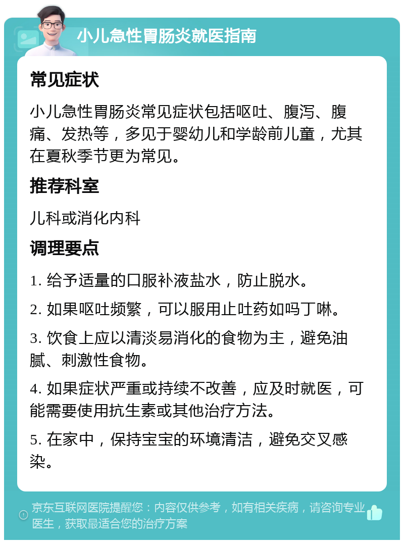 小儿急性胃肠炎就医指南 常见症状 小儿急性胃肠炎常见症状包括呕吐、腹泻、腹痛、发热等，多见于婴幼儿和学龄前儿童，尤其在夏秋季节更为常见。 推荐科室 儿科或消化内科 调理要点 1. 给予适量的口服补液盐水，防止脱水。 2. 如果呕吐频繁，可以服用止吐药如吗丁啉。 3. 饮食上应以清淡易消化的食物为主，避免油腻、刺激性食物。 4. 如果症状严重或持续不改善，应及时就医，可能需要使用抗生素或其他治疗方法。 5. 在家中，保持宝宝的环境清洁，避免交叉感染。