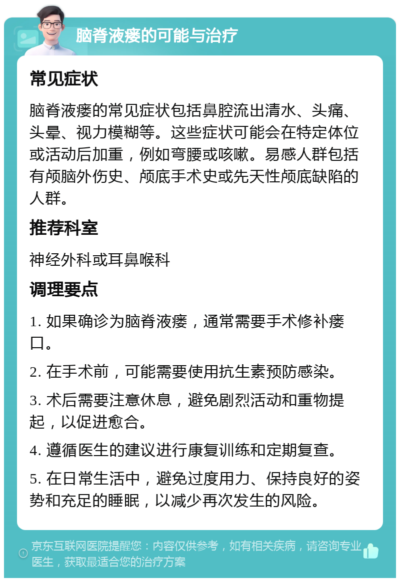 脑脊液瘘的可能与治疗 常见症状 脑脊液瘘的常见症状包括鼻腔流出清水、头痛、头晕、视力模糊等。这些症状可能会在特定体位或活动后加重，例如弯腰或咳嗽。易感人群包括有颅脑外伤史、颅底手术史或先天性颅底缺陷的人群。 推荐科室 神经外科或耳鼻喉科 调理要点 1. 如果确诊为脑脊液瘘，通常需要手术修补瘘口。 2. 在手术前，可能需要使用抗生素预防感染。 3. 术后需要注意休息，避免剧烈活动和重物提起，以促进愈合。 4. 遵循医生的建议进行康复训练和定期复查。 5. 在日常生活中，避免过度用力、保持良好的姿势和充足的睡眠，以减少再次发生的风险。