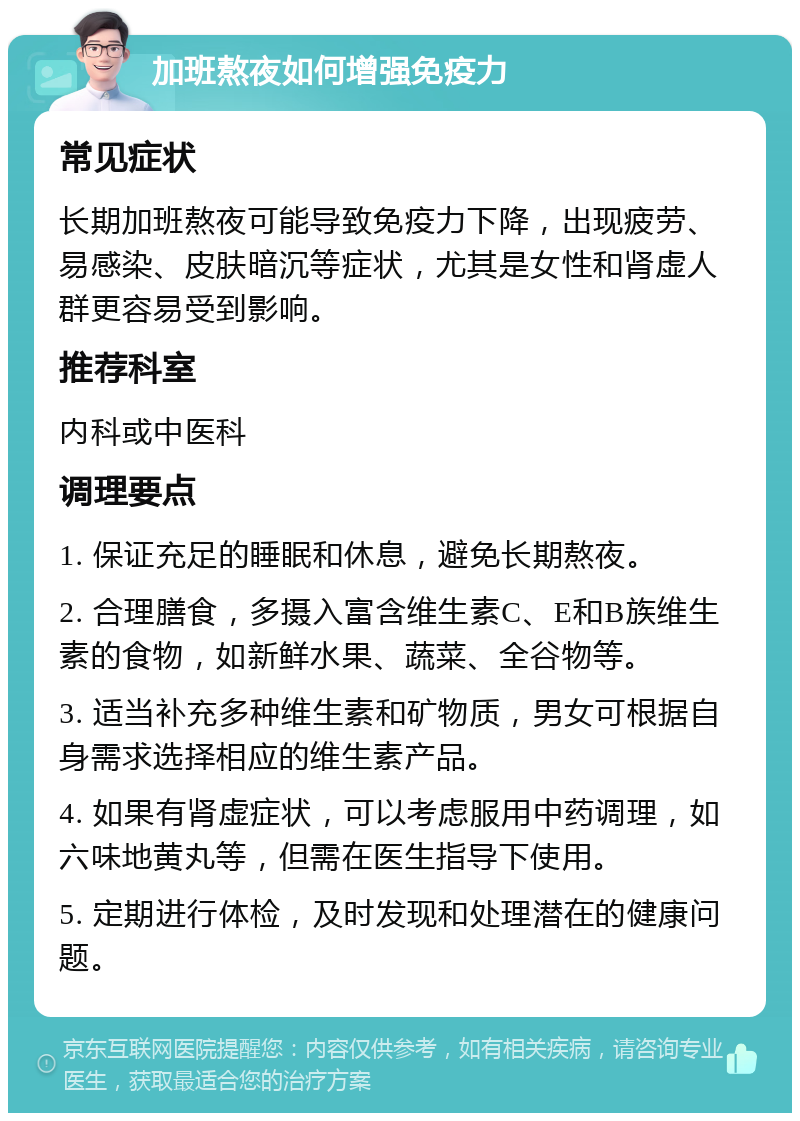 加班熬夜如何增强免疫力 常见症状 长期加班熬夜可能导致免疫力下降，出现疲劳、易感染、皮肤暗沉等症状，尤其是女性和肾虚人群更容易受到影响。 推荐科室 内科或中医科 调理要点 1. 保证充足的睡眠和休息，避免长期熬夜。 2. 合理膳食，多摄入富含维生素C、E和B族维生素的食物，如新鲜水果、蔬菜、全谷物等。 3. 适当补充多种维生素和矿物质，男女可根据自身需求选择相应的维生素产品。 4. 如果有肾虚症状，可以考虑服用中药调理，如六味地黄丸等，但需在医生指导下使用。 5. 定期进行体检，及时发现和处理潜在的健康问题。