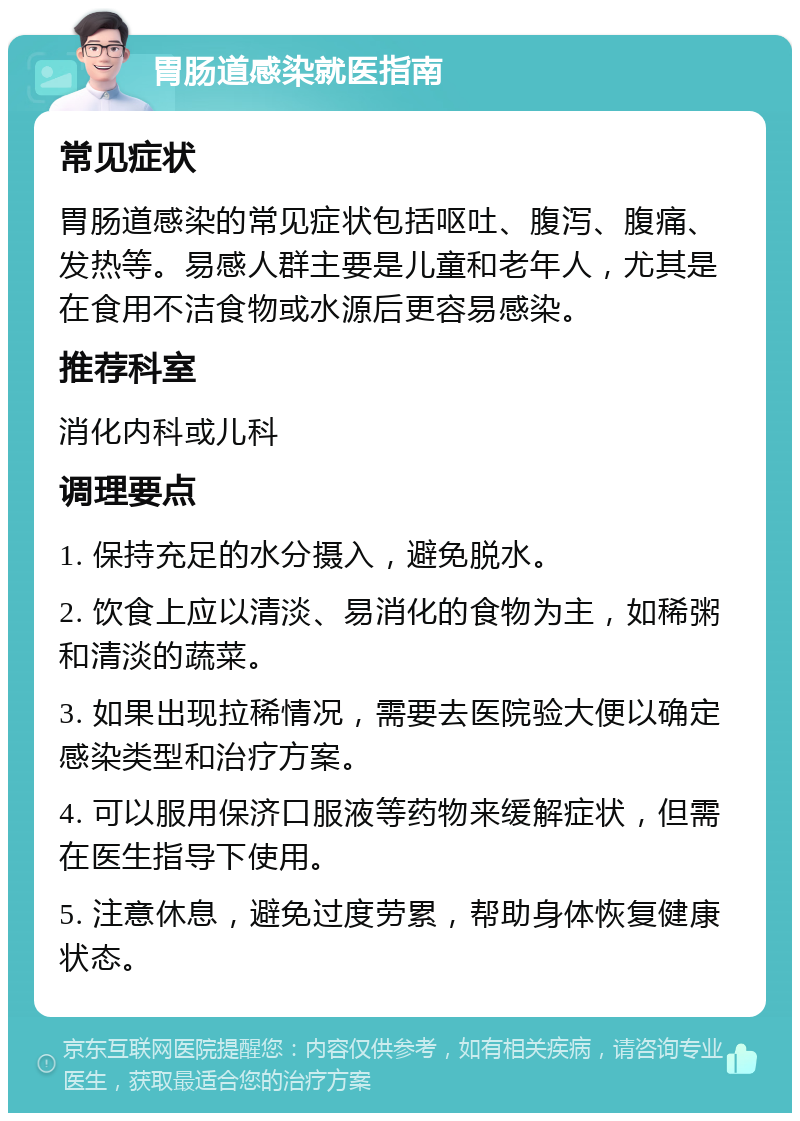 胃肠道感染就医指南 常见症状 胃肠道感染的常见症状包括呕吐、腹泻、腹痛、发热等。易感人群主要是儿童和老年人，尤其是在食用不洁食物或水源后更容易感染。 推荐科室 消化内科或儿科 调理要点 1. 保持充足的水分摄入，避免脱水。 2. 饮食上应以清淡、易消化的食物为主，如稀粥和清淡的蔬菜。 3. 如果出现拉稀情况，需要去医院验大便以确定感染类型和治疗方案。 4. 可以服用保济口服液等药物来缓解症状，但需在医生指导下使用。 5. 注意休息，避免过度劳累，帮助身体恢复健康状态。