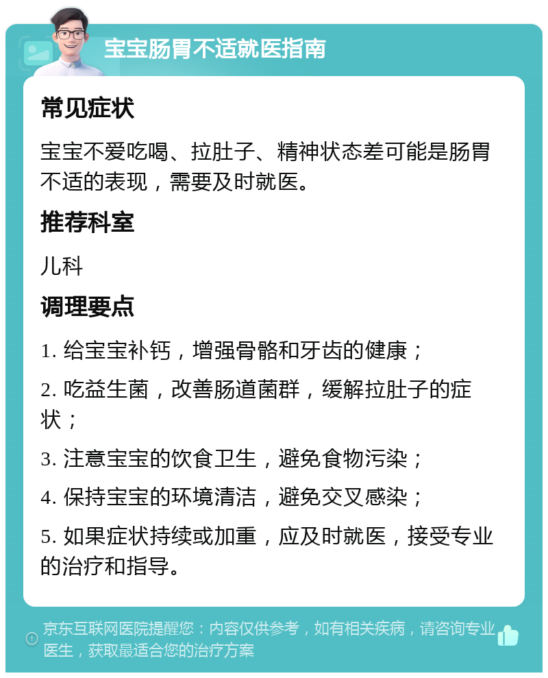 宝宝肠胃不适就医指南 常见症状 宝宝不爱吃喝、拉肚子、精神状态差可能是肠胃不适的表现，需要及时就医。 推荐科室 儿科 调理要点 1. 给宝宝补钙，增强骨骼和牙齿的健康； 2. 吃益生菌，改善肠道菌群，缓解拉肚子的症状； 3. 注意宝宝的饮食卫生，避免食物污染； 4. 保持宝宝的环境清洁，避免交叉感染； 5. 如果症状持续或加重，应及时就医，接受专业的治疗和指导。