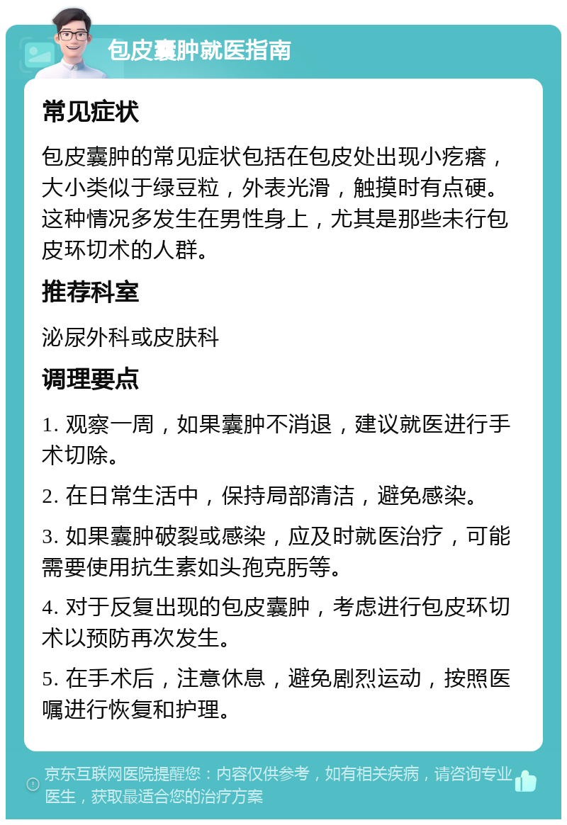 包皮囊肿就医指南 常见症状 包皮囊肿的常见症状包括在包皮处出现小疙瘩，大小类似于绿豆粒，外表光滑，触摸时有点硬。这种情况多发生在男性身上，尤其是那些未行包皮环切术的人群。 推荐科室 泌尿外科或皮肤科 调理要点 1. 观察一周，如果囊肿不消退，建议就医进行手术切除。 2. 在日常生活中，保持局部清洁，避免感染。 3. 如果囊肿破裂或感染，应及时就医治疗，可能需要使用抗生素如头孢克肟等。 4. 对于反复出现的包皮囊肿，考虑进行包皮环切术以预防再次发生。 5. 在手术后，注意休息，避免剧烈运动，按照医嘱进行恢复和护理。