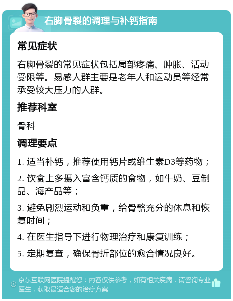 右脚骨裂的调理与补钙指南 常见症状 右脚骨裂的常见症状包括局部疼痛、肿胀、活动受限等。易感人群主要是老年人和运动员等经常承受较大压力的人群。 推荐科室 骨科 调理要点 1. 适当补钙，推荐使用钙片或维生素D3等药物； 2. 饮食上多摄入富含钙质的食物，如牛奶、豆制品、海产品等； 3. 避免剧烈运动和负重，给骨骼充分的休息和恢复时间； 4. 在医生指导下进行物理治疗和康复训练； 5. 定期复查，确保骨折部位的愈合情况良好。