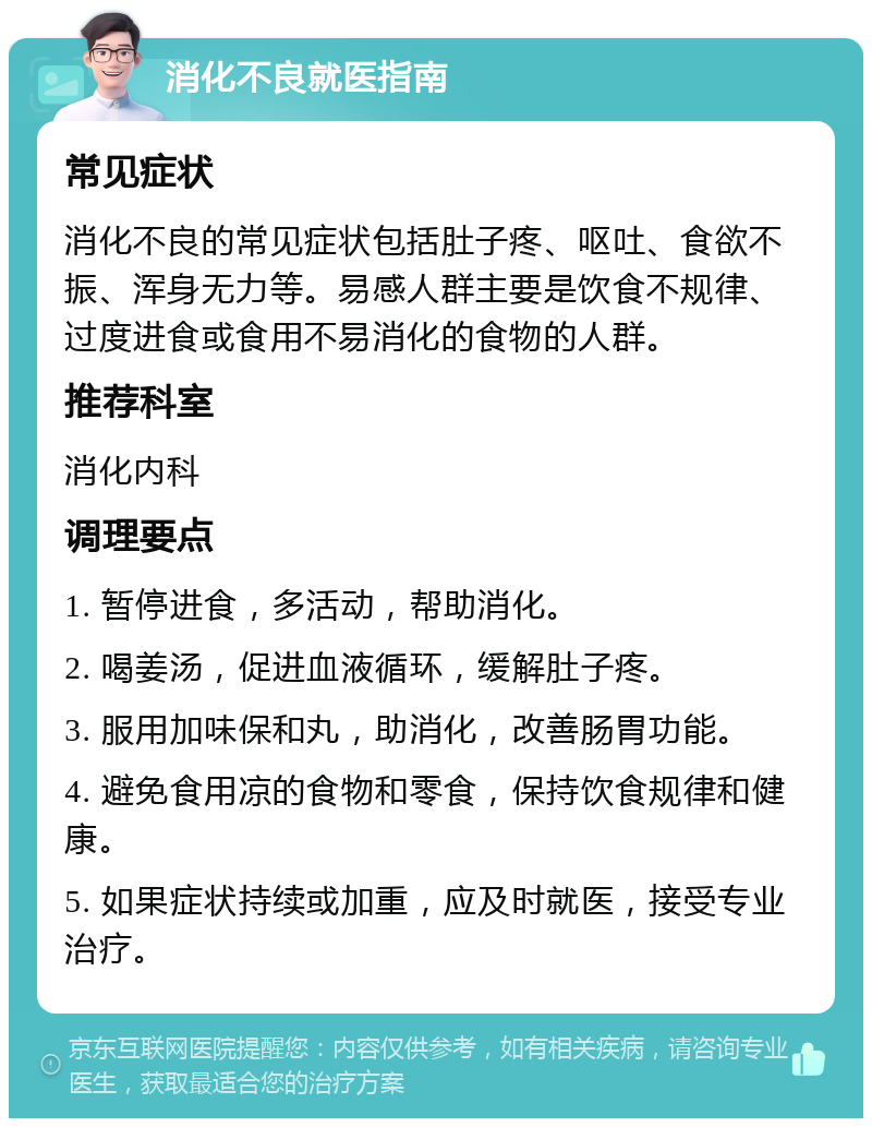 消化不良就医指南 常见症状 消化不良的常见症状包括肚子疼、呕吐、食欲不振、浑身无力等。易感人群主要是饮食不规律、过度进食或食用不易消化的食物的人群。 推荐科室 消化内科 调理要点 1. 暂停进食，多活动，帮助消化。 2. 喝姜汤，促进血液循环，缓解肚子疼。 3. 服用加味保和丸，助消化，改善肠胃功能。 4. 避免食用凉的食物和零食，保持饮食规律和健康。 5. 如果症状持续或加重，应及时就医，接受专业治疗。