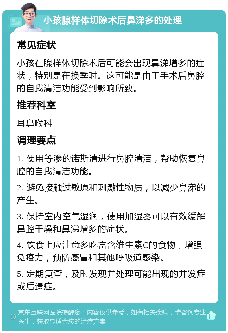 小孩腺样体切除术后鼻涕多的处理 常见症状 小孩在腺样体切除术后可能会出现鼻涕增多的症状，特别是在换季时。这可能是由于手术后鼻腔的自我清洁功能受到影响所致。 推荐科室 耳鼻喉科 调理要点 1. 使用等渗的诺斯清进行鼻腔清洁，帮助恢复鼻腔的自我清洁功能。 2. 避免接触过敏原和刺激性物质，以减少鼻涕的产生。 3. 保持室内空气湿润，使用加湿器可以有效缓解鼻腔干燥和鼻涕增多的症状。 4. 饮食上应注意多吃富含维生素C的食物，增强免疫力，预防感冒和其他呼吸道感染。 5. 定期复查，及时发现并处理可能出现的并发症或后遗症。