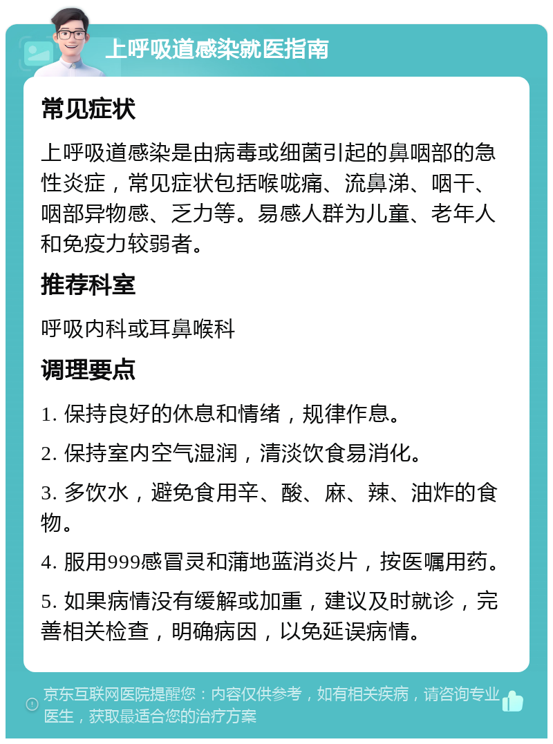 上呼吸道感染就医指南 常见症状 上呼吸道感染是由病毒或细菌引起的鼻咽部的急性炎症，常见症状包括喉咙痛、流鼻涕、咽干、咽部异物感、乏力等。易感人群为儿童、老年人和免疫力较弱者。 推荐科室 呼吸内科或耳鼻喉科 调理要点 1. 保持良好的休息和情绪，规律作息。 2. 保持室内空气湿润，清淡饮食易消化。 3. 多饮水，避免食用辛、酸、麻、辣、油炸的食物。 4. 服用999感冒灵和蒲地蓝消炎片，按医嘱用药。 5. 如果病情没有缓解或加重，建议及时就诊，完善相关检查，明确病因，以免延误病情。