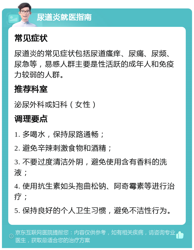 尿道炎就医指南 常见症状 尿道炎的常见症状包括尿道瘙痒、尿痛、尿频、尿急等，易感人群主要是性活跃的成年人和免疫力较弱的人群。 推荐科室 泌尿外科或妇科（女性） 调理要点 1. 多喝水，保持尿路通畅； 2. 避免辛辣刺激食物和酒精； 3. 不要过度清洁外阴，避免使用含有香料的洗液； 4. 使用抗生素如头孢曲松钠、阿奇霉素等进行治疗； 5. 保持良好的个人卫生习惯，避免不洁性行为。