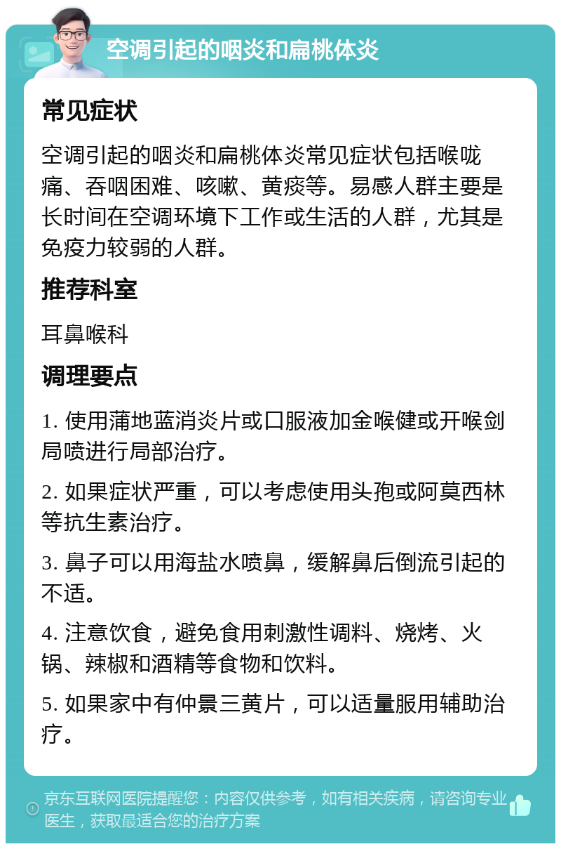 空调引起的咽炎和扁桃体炎 常见症状 空调引起的咽炎和扁桃体炎常见症状包括喉咙痛、吞咽困难、咳嗽、黄痰等。易感人群主要是长时间在空调环境下工作或生活的人群，尤其是免疫力较弱的人群。 推荐科室 耳鼻喉科 调理要点 1. 使用蒲地蓝消炎片或口服液加金喉健或开喉剑局喷进行局部治疗。 2. 如果症状严重，可以考虑使用头孢或阿莫西林等抗生素治疗。 3. 鼻子可以用海盐水喷鼻，缓解鼻后倒流引起的不适。 4. 注意饮食，避免食用刺激性调料、烧烤、火锅、辣椒和酒精等食物和饮料。 5. 如果家中有仲景三黄片，可以适量服用辅助治疗。