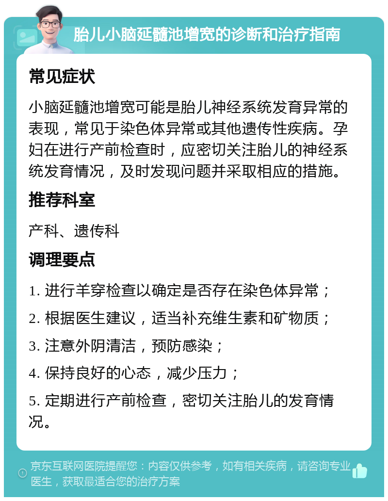 胎儿小脑延髓池增宽的诊断和治疗指南 常见症状 小脑延髓池增宽可能是胎儿神经系统发育异常的表现，常见于染色体异常或其他遗传性疾病。孕妇在进行产前检查时，应密切关注胎儿的神经系统发育情况，及时发现问题并采取相应的措施。 推荐科室 产科、遗传科 调理要点 1. 进行羊穿检查以确定是否存在染色体异常； 2. 根据医生建议，适当补充维生素和矿物质； 3. 注意外阴清洁，预防感染； 4. 保持良好的心态，减少压力； 5. 定期进行产前检查，密切关注胎儿的发育情况。