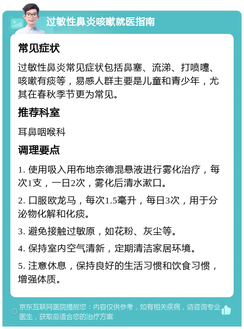 过敏性鼻炎咳嗽就医指南 常见症状 过敏性鼻炎常见症状包括鼻塞、流涕、打喷嚏、咳嗽有痰等，易感人群主要是儿童和青少年，尤其在春秋季节更为常见。 推荐科室 耳鼻咽喉科 调理要点 1. 使用吸入用布地奈德混悬液进行雾化治疗，每次1支，一日2次，雾化后清水漱口。 2. 口服欧龙马，每次1.5毫升，每日3次，用于分泌物化解和化痰。 3. 避免接触过敏原，如花粉、灰尘等。 4. 保持室内空气清新，定期清洁家居环境。 5. 注意休息，保持良好的生活习惯和饮食习惯，增强体质。