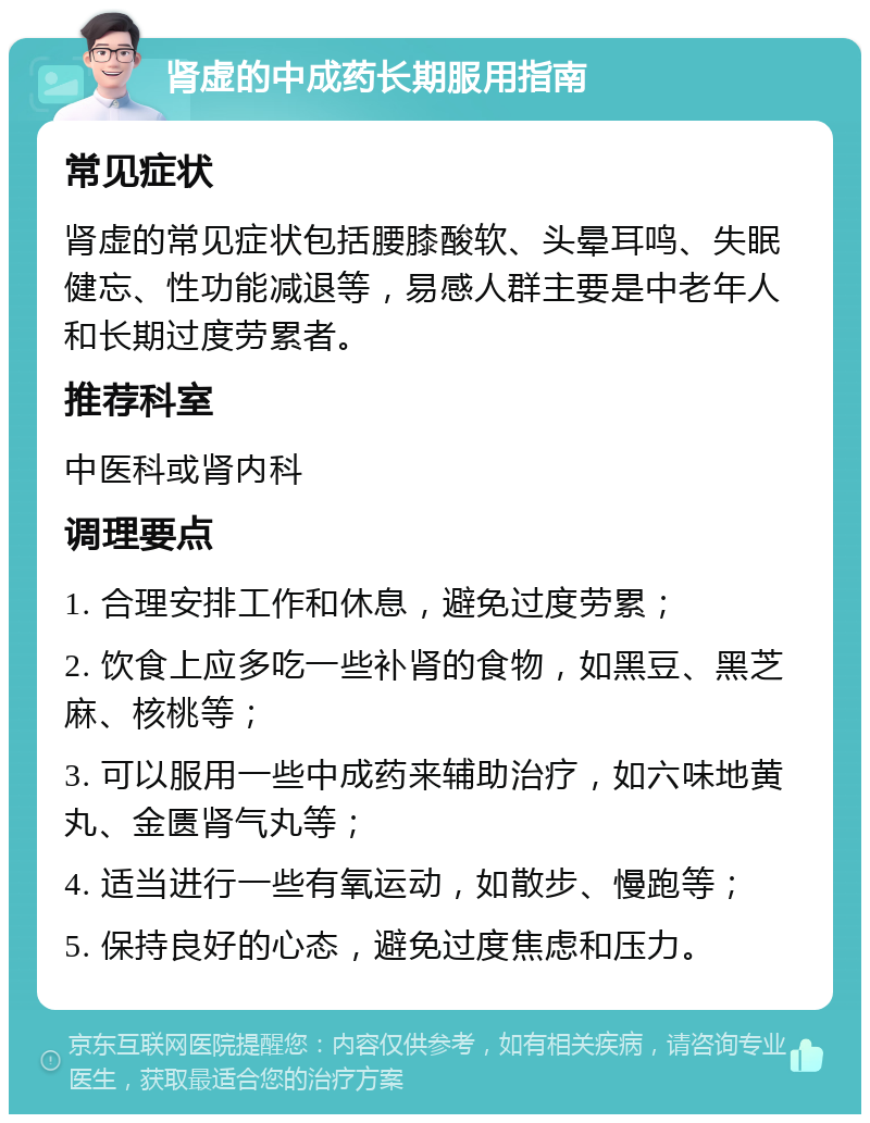 肾虚的中成药长期服用指南 常见症状 肾虚的常见症状包括腰膝酸软、头晕耳鸣、失眠健忘、性功能减退等，易感人群主要是中老年人和长期过度劳累者。 推荐科室 中医科或肾内科 调理要点 1. 合理安排工作和休息，避免过度劳累； 2. 饮食上应多吃一些补肾的食物，如黑豆、黑芝麻、核桃等； 3. 可以服用一些中成药来辅助治疗，如六味地黄丸、金匮肾气丸等； 4. 适当进行一些有氧运动，如散步、慢跑等； 5. 保持良好的心态，避免过度焦虑和压力。