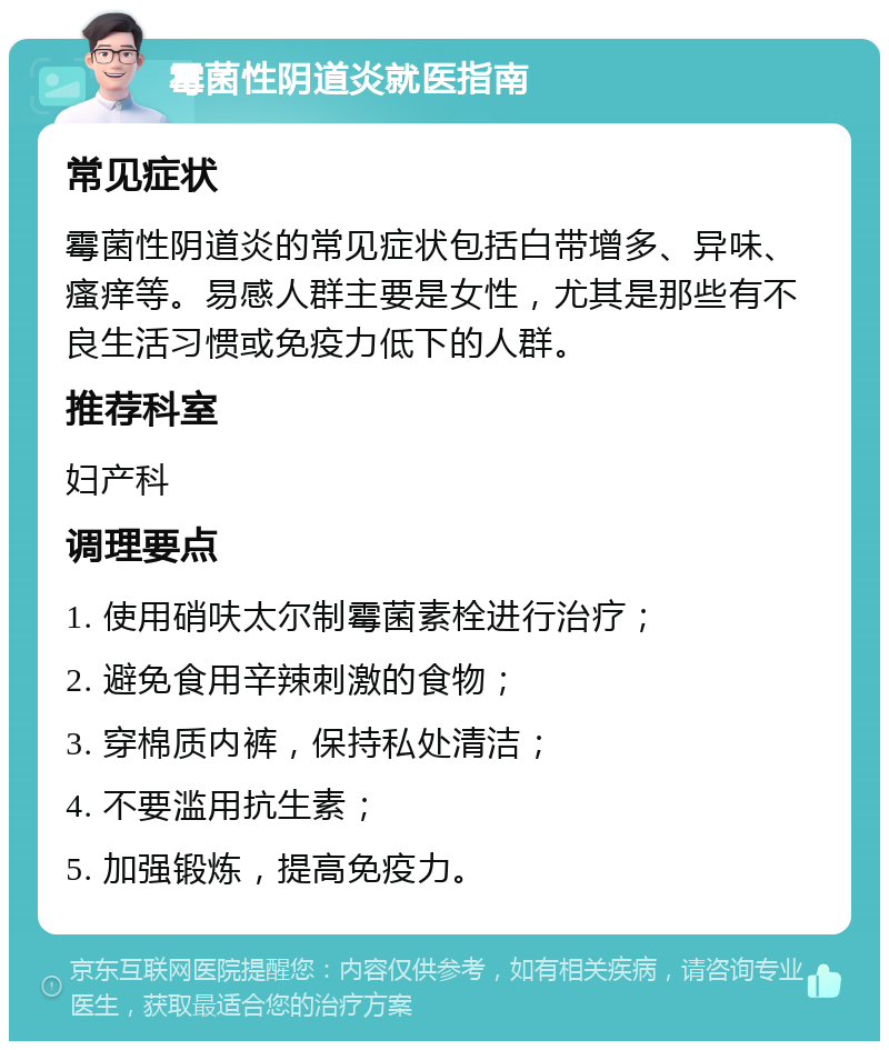 霉菌性阴道炎就医指南 常见症状 霉菌性阴道炎的常见症状包括白带增多、异味、瘙痒等。易感人群主要是女性，尤其是那些有不良生活习惯或免疫力低下的人群。 推荐科室 妇产科 调理要点 1. 使用硝呋太尔制霉菌素栓进行治疗； 2. 避免食用辛辣刺激的食物； 3. 穿棉质内裤，保持私处清洁； 4. 不要滥用抗生素； 5. 加强锻炼，提高免疫力。