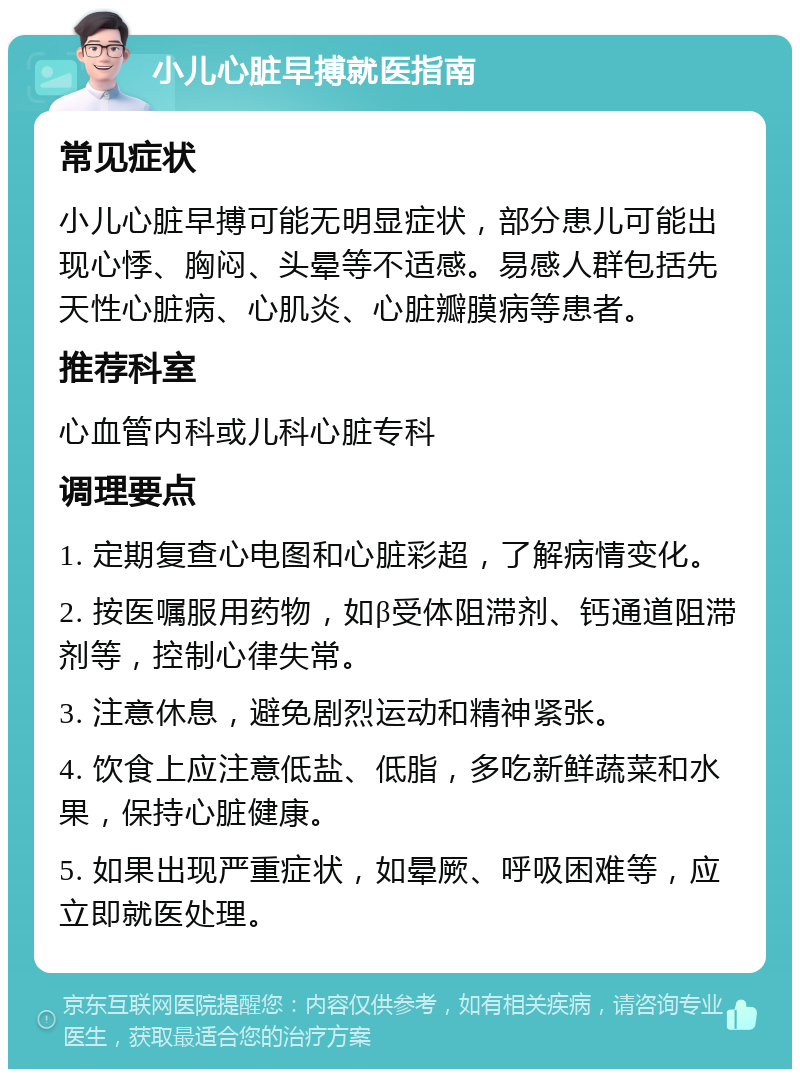 小儿心脏早搏就医指南 常见症状 小儿心脏早搏可能无明显症状，部分患儿可能出现心悸、胸闷、头晕等不适感。易感人群包括先天性心脏病、心肌炎、心脏瓣膜病等患者。 推荐科室 心血管内科或儿科心脏专科 调理要点 1. 定期复查心电图和心脏彩超，了解病情变化。 2. 按医嘱服用药物，如β受体阻滞剂、钙通道阻滞剂等，控制心律失常。 3. 注意休息，避免剧烈运动和精神紧张。 4. 饮食上应注意低盐、低脂，多吃新鲜蔬菜和水果，保持心脏健康。 5. 如果出现严重症状，如晕厥、呼吸困难等，应立即就医处理。