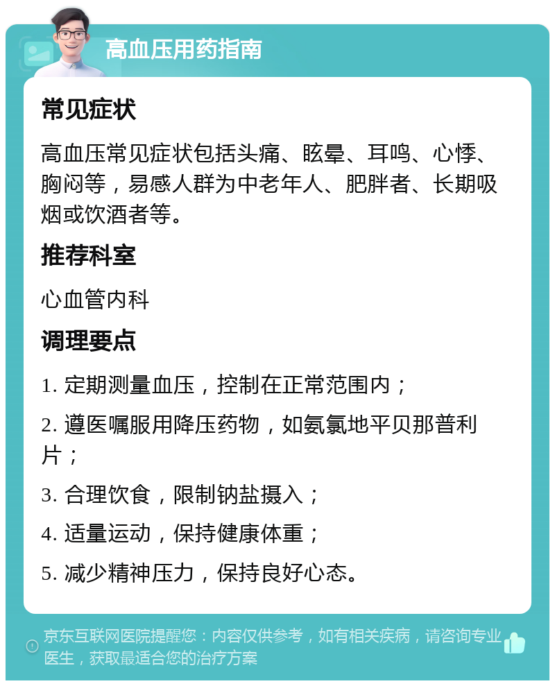 高血压用药指南 常见症状 高血压常见症状包括头痛、眩晕、耳鸣、心悸、胸闷等，易感人群为中老年人、肥胖者、长期吸烟或饮酒者等。 推荐科室 心血管内科 调理要点 1. 定期测量血压，控制在正常范围内； 2. 遵医嘱服用降压药物，如氨氯地平贝那普利片； 3. 合理饮食，限制钠盐摄入； 4. 适量运动，保持健康体重； 5. 减少精神压力，保持良好心态。