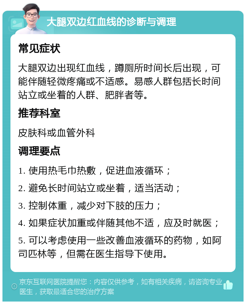 大腿双边红血线的诊断与调理 常见症状 大腿双边出现红血线，蹲厕所时间长后出现，可能伴随轻微疼痛或不适感。易感人群包括长时间站立或坐着的人群、肥胖者等。 推荐科室 皮肤科或血管外科 调理要点 1. 使用热毛巾热敷，促进血液循环； 2. 避免长时间站立或坐着，适当活动； 3. 控制体重，减少对下肢的压力； 4. 如果症状加重或伴随其他不适，应及时就医； 5. 可以考虑使用一些改善血液循环的药物，如阿司匹林等，但需在医生指导下使用。