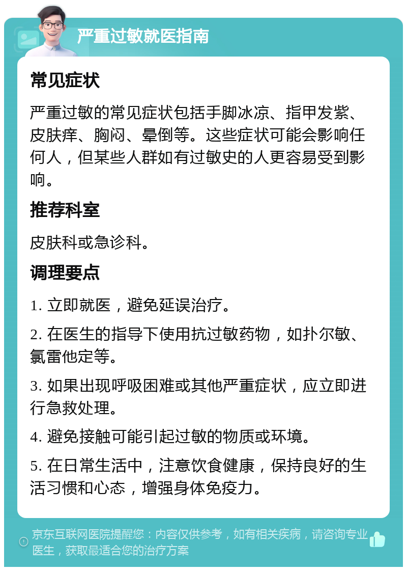 严重过敏就医指南 常见症状 严重过敏的常见症状包括手脚冰凉、指甲发紫、皮肤痒、胸闷、晕倒等。这些症状可能会影响任何人，但某些人群如有过敏史的人更容易受到影响。 推荐科室 皮肤科或急诊科。 调理要点 1. 立即就医，避免延误治疗。 2. 在医生的指导下使用抗过敏药物，如扑尔敏、氯雷他定等。 3. 如果出现呼吸困难或其他严重症状，应立即进行急救处理。 4. 避免接触可能引起过敏的物质或环境。 5. 在日常生活中，注意饮食健康，保持良好的生活习惯和心态，增强身体免疫力。