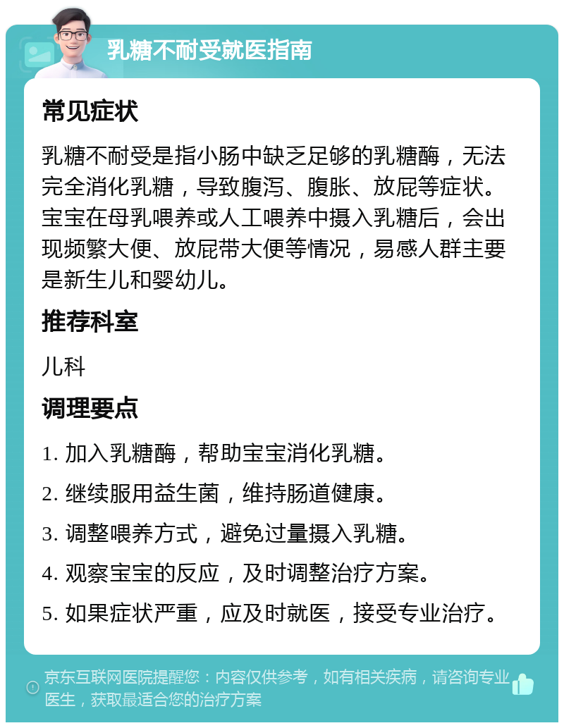 乳糖不耐受就医指南 常见症状 乳糖不耐受是指小肠中缺乏足够的乳糖酶，无法完全消化乳糖，导致腹泻、腹胀、放屁等症状。宝宝在母乳喂养或人工喂养中摄入乳糖后，会出现频繁大便、放屁带大便等情况，易感人群主要是新生儿和婴幼儿。 推荐科室 儿科 调理要点 1. 加入乳糖酶，帮助宝宝消化乳糖。 2. 继续服用益生菌，维持肠道健康。 3. 调整喂养方式，避免过量摄入乳糖。 4. 观察宝宝的反应，及时调整治疗方案。 5. 如果症状严重，应及时就医，接受专业治疗。