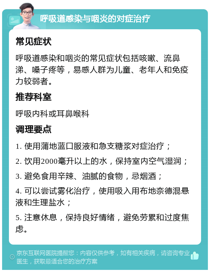 呼吸道感染与咽炎的对症治疗 常见症状 呼吸道感染和咽炎的常见症状包括咳嗽、流鼻涕、嗓子疼等，易感人群为儿童、老年人和免疫力较弱者。 推荐科室 呼吸内科或耳鼻喉科 调理要点 1. 使用蒲地蓝口服液和急支糖浆对症治疗； 2. 饮用2000毫升以上的水，保持室内空气湿润； 3. 避免食用辛辣、油腻的食物，忌烟酒； 4. 可以尝试雾化治疗，使用吸入用布地奈德混悬液和生理盐水； 5. 注意休息，保持良好情绪，避免劳累和过度焦虑。