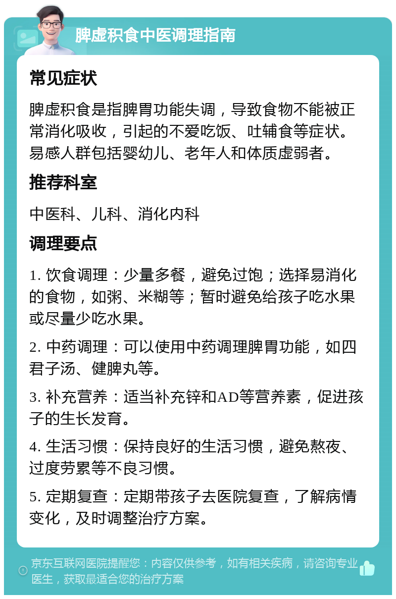 脾虚积食中医调理指南 常见症状 脾虚积食是指脾胃功能失调，导致食物不能被正常消化吸收，引起的不爱吃饭、吐辅食等症状。易感人群包括婴幼儿、老年人和体质虚弱者。 推荐科室 中医科、儿科、消化内科 调理要点 1. 饮食调理：少量多餐，避免过饱；选择易消化的食物，如粥、米糊等；暂时避免给孩子吃水果或尽量少吃水果。 2. 中药调理：可以使用中药调理脾胃功能，如四君子汤、健脾丸等。 3. 补充营养：适当补充锌和AD等营养素，促进孩子的生长发育。 4. 生活习惯：保持良好的生活习惯，避免熬夜、过度劳累等不良习惯。 5. 定期复查：定期带孩子去医院复查，了解病情变化，及时调整治疗方案。