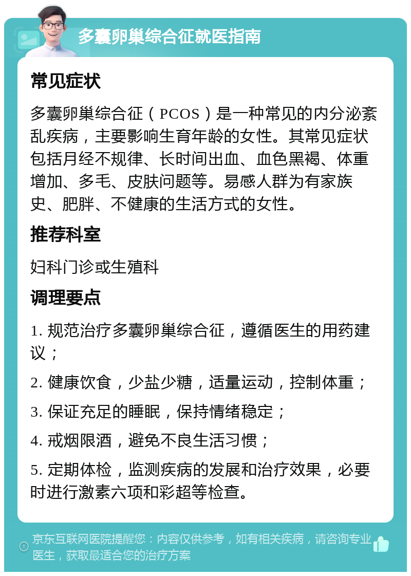 多囊卵巢综合征就医指南 常见症状 多囊卵巢综合征（PCOS）是一种常见的内分泌紊乱疾病，主要影响生育年龄的女性。其常见症状包括月经不规律、长时间出血、血色黑褐、体重增加、多毛、皮肤问题等。易感人群为有家族史、肥胖、不健康的生活方式的女性。 推荐科室 妇科门诊或生殖科 调理要点 1. 规范治疗多囊卵巢综合征，遵循医生的用药建议； 2. 健康饮食，少盐少糖，适量运动，控制体重； 3. 保证充足的睡眠，保持情绪稳定； 4. 戒烟限酒，避免不良生活习惯； 5. 定期体检，监测疾病的发展和治疗效果，必要时进行激素六项和彩超等检查。