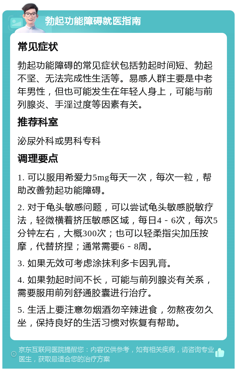 勃起功能障碍就医指南 常见症状 勃起功能障碍的常见症状包括勃起时间短、勃起不坚、无法完成性生活等。易感人群主要是中老年男性，但也可能发生在年轻人身上，可能与前列腺炎、手淫过度等因素有关。 推荐科室 泌尿外科或男科专科 调理要点 1. 可以服用希爱力5mg每天一次，每次一粒，帮助改善勃起功能障碍。 2. 对于龟头敏感问题，可以尝试龟头敏感脱敏疗法，轻微横着挤压敏感区域，每日4－6次，每次5分钟左右，大概300次；也可以轻柔指尖加压按摩，代替挤捏；通常需要6－8周。 3. 如果无效可考虑涂抹利多卡因乳膏。 4. 如果勃起时间不长，可能与前列腺炎有关系，需要服用前列舒通胶囊进行治疗。 5. 生活上要注意勿烟酒勿辛辣进食，勿熬夜勿久坐，保持良好的生活习惯对恢复有帮助。