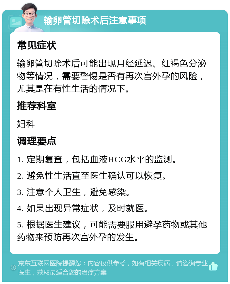 输卵管切除术后注意事项 常见症状 输卵管切除术后可能出现月经延迟、红褐色分泌物等情况，需要警惕是否有再次宫外孕的风险，尤其是在有性生活的情况下。 推荐科室 妇科 调理要点 1. 定期复查，包括血液HCG水平的监测。 2. 避免性生活直至医生确认可以恢复。 3. 注意个人卫生，避免感染。 4. 如果出现异常症状，及时就医。 5. 根据医生建议，可能需要服用避孕药物或其他药物来预防再次宫外孕的发生。