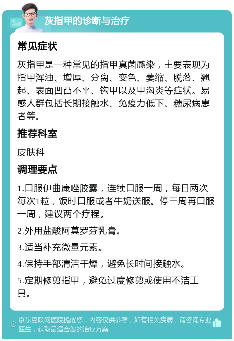 灰指甲的诊断与治疗 常见症状 灰指甲是一种常见的指甲真菌感染，主要表现为指甲浑浊、增厚、分离、变色、萎缩、脱落、翘起、表面凹凸不平、钩甲以及甲沟炎等症状。易感人群包括长期接触水、免疫力低下、糖尿病患者等。 推荐科室 皮肤科 调理要点 1.口服伊曲康唑胶囊，连续口服一周，每日两次每次1粒，饭时口服或者牛奶送服。停三周再口服一周，建议两个疗程。 2.外用盐酸阿莫罗芬乳膏。 3.适当补充微量元素。 4.保持手部清洁干燥，避免长时间接触水。 5.定期修剪指甲，避免过度修剪或使用不洁工具。